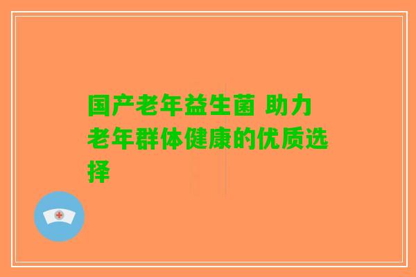 国产老年益生菌 助力老年群体健康的优质选择 国产老年益生菌 助力老年群体健康的优质选择