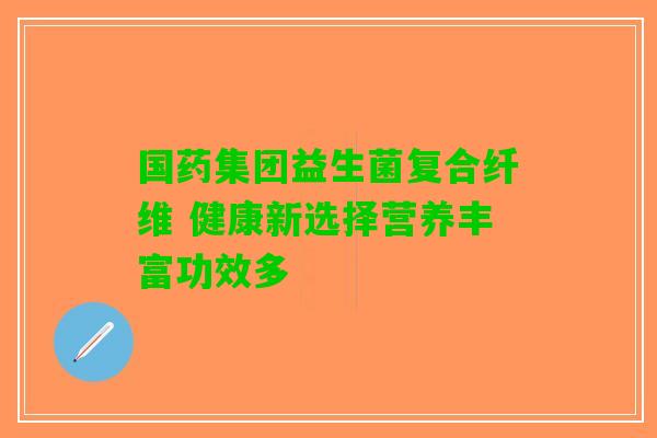 国药集团益生菌复合纤维 健康新选择营养丰富功效多