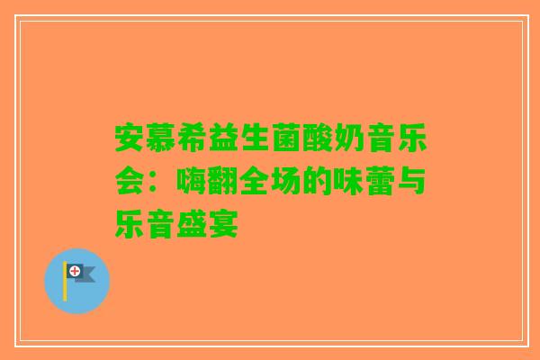 安慕希益生菌酸奶音乐会：嗨翻全场的味蕾与乐音盛宴