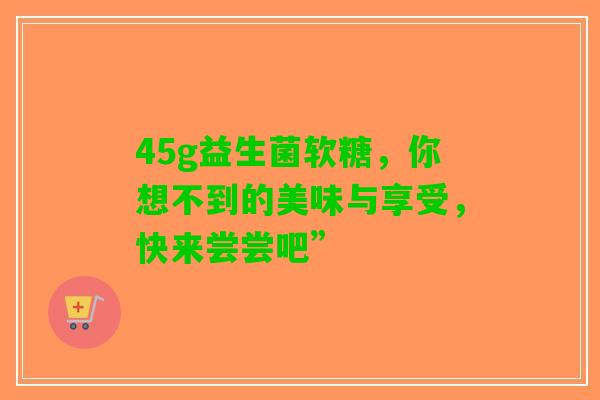 45g益生菌软糖，你想不到的美味与享受，快来尝尝吧”