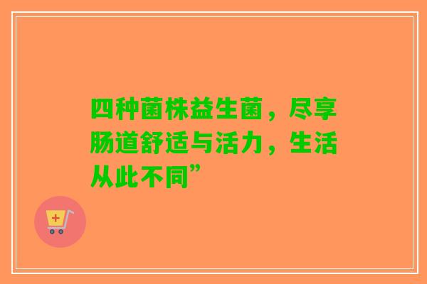 四种菌株益生菌，尽享肠道舒适与活力，生活从此不同”
