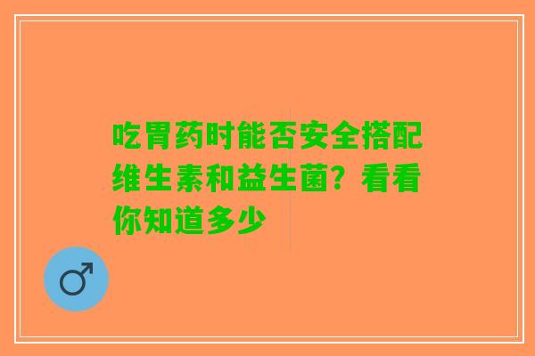 吃胃药时能否安全搭配维生素和益生菌？看看你知道多少