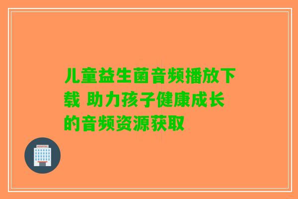儿童益生菌音频播放下载 助力孩子健康成长的音频资源获取