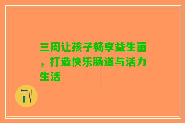 三周让孩子畅享益生菌，打造快乐肠道与活力生活
