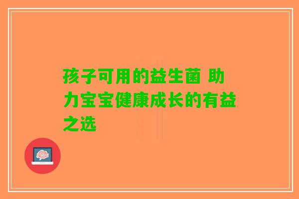 孩子可用的益生菌 助力宝宝健康成长的有益之选 孩子可用的益生菌 助力宝宝健康成长的有益之选