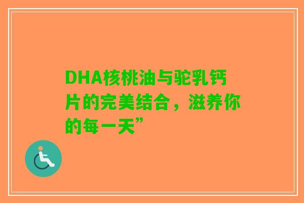 DHA核桃油与驼乳钙片的完美结合，滋养你的每一天”