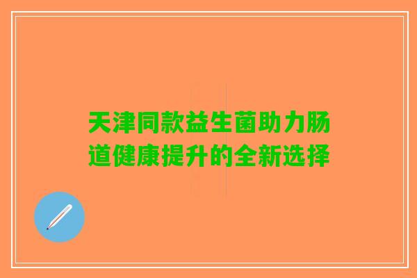 天津同款益生菌助力肠道健康提升的全新选择 天津同款益生菌助力肠道健康提升的全新选择