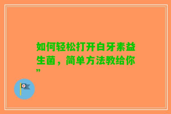 如何轻松打开白牙素益生菌，简单方法教给你”