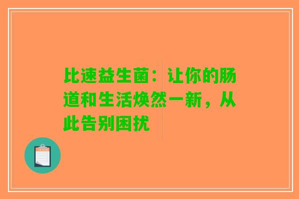 比速益生菌:让你的肠道和生活焕然一新,从此告别困扰 比速益生菌:让你的肠道和生活焕然一新,从此告别困扰