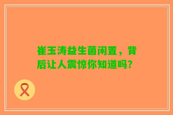 崔玉涛益生菌闲置，背后让人震惊你知道吗？