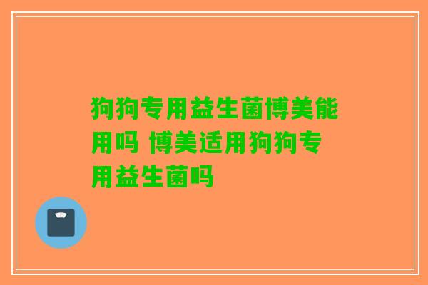 狗狗专用益生菌博美能用吗 博美适用狗狗专用益生菌吗