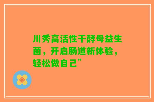 川秀高活性干酵母益生菌，开启肠道新体验，轻松做自己”