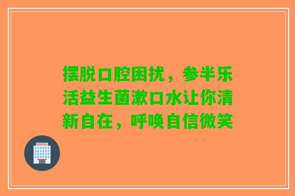 摆脱口腔困扰，参半乐活益生菌漱口水让你清新自在，呼唤自信微笑