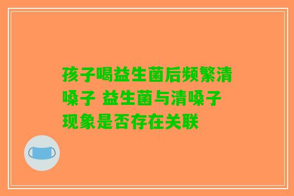 孩子喝益生菌后频繁清嗓子 益生菌与清嗓子现象是否存在关联