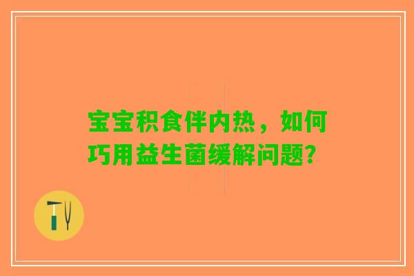 宝宝积食伴内热，如何巧用益生菌缓解问题？