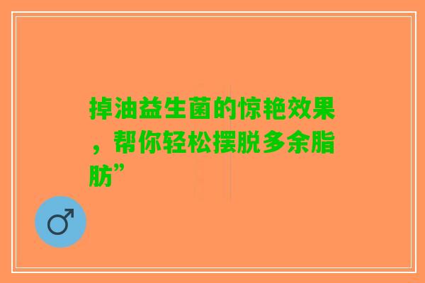 掉油益生菌的惊艳效果,帮你轻松摆脱多余脂肪” 掉油益生菌的惊艳效果,帮你轻松摆脱多余脂肪”