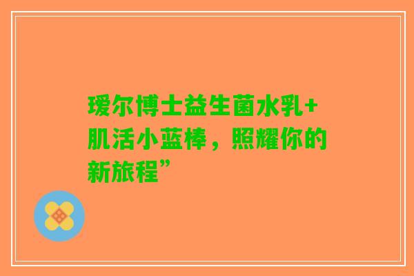 瑷尔博士益生菌水乳+肌活小蓝棒，照耀你的新旅程”