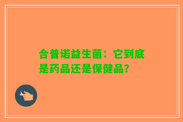合普诺益生菌：它到底是药品还是保健品？