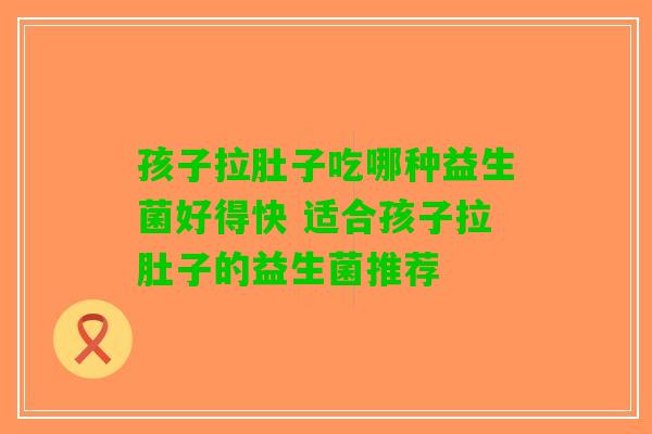 孩子拉肚子吃哪种益生菌好得快 适合孩子拉肚子的益生菌推荐