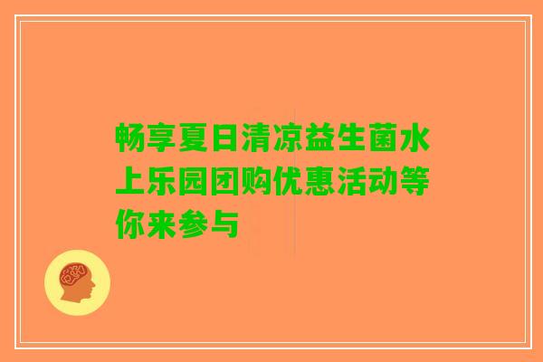 畅享夏日清凉益生菌水上乐园团购优惠活动等你来参与