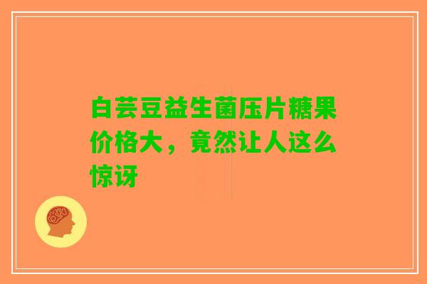 白芸豆益生菌压片糖果价格大，竟然让人这么惊讶
