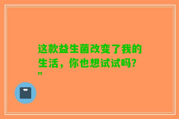 这款益生菌改变了我的生活，你也想试试吗？”