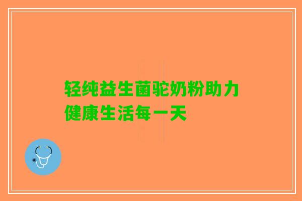 轻纯益生菌驼奶粉助力健康生活每一天