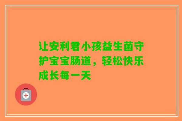 让安利君小孩益生菌守护宝宝肠道，轻松快乐成长每一天